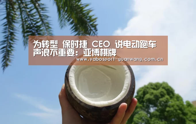 为转型 保时捷 CEO 说电动跑车声浪不重要：亚博棋牌